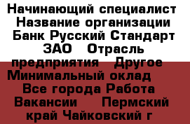 Начинающий специалист › Название организации ­ Банк Русский Стандарт, ЗАО › Отрасль предприятия ­ Другое › Минимальный оклад ­ 1 - Все города Работа » Вакансии   . Пермский край,Чайковский г.